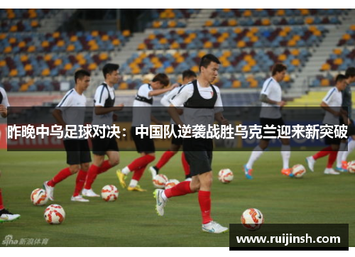昨晚中乌足球对决：中国队逆袭战胜乌克兰迎来新突破