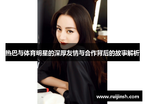 热巴与体育明星的深厚友情与合作背后的故事解析